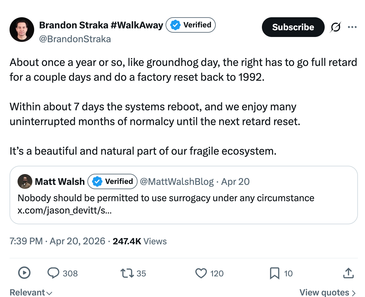 About once a year or so, like groundhog day, the right has to go full retard for a couple days and do a factory reset back to 1992.   Within about 7 days the systems reboot, and we enjoy many uninterrupted months of normalcy until the next retard reset.   It’s a beautiful and natural part of our fragile ecosystem.