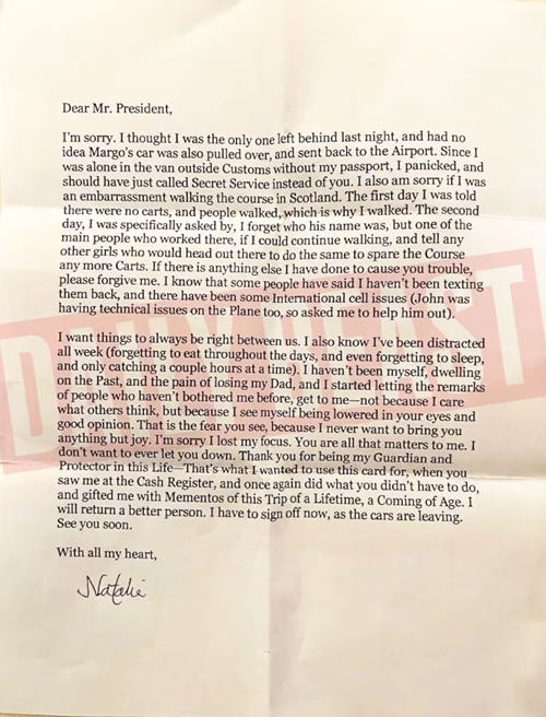 Dear Mr. President,   I'm sorry. I thought I was the only one left behind last night, and had not idea Margo's car was also pulled over, and sent back to the Airport. Since I was alone in the van outside Customs without my passport, I panicked, and should have just called Secret Service instead of you. I also am sorry if I was an embarrassment walking the course in Scotland. The first day I was told there were no carts, and people walked, which is why I walked. The second day, I was specifically asked by, I forget who his name was, but one of the main people who worked there, if I could continue walking, and tell any other girls who would head out there to do the same to spare the Course any more Carts. If there is anything else I have done to cause you trouble, please forgive me. I know that some people have said I haven't been texting them back, and there have been some International cell issues (John was having technical issues on the Plane too, so asked me to help him out).   I want things to always be right between us. I also know I've been distracted all week (forgetting to eat throughout the days, and even forgetting to sleep, and only catching a couple hours at a time). I haven't been myself, dwelling on the Past, and the pain of losing my Dad, and I started letting the remarks of people who haven't bothered me before, get to me-not because I care what others think, but because I see myself being lowered in your eyes and good opinion. That is the fear you see, because I never want to bring you anything but joy. I'm sorry I lost my focus. You are all that matters to me. I don't want to ever let you down. Thank you for being my Guardian and Protector in this Life That's what I wanted to use this card for, when you saw me at the Cash Register, and once again did what you didn't have to do, and gifted me with Mementos of this Trip of a Lifetime, a Coming of Age. I will return a better person. I have to sign off now, as the cars are leaving. See you soon.   With all my heart,  Natalie 