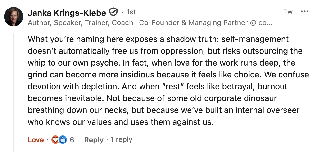 What you’re naming here exposes a shadow truth: self-management doesn’t automatically free us from oppression, but risks outsourcing the whip to our own psyche. In fact, when love for the work runs deep, the grind can become more insidious because it feels like choice. We confuse devotion with depletion. And when “rest” feels like betrayal, burnout becomes inevitable. Not because of some old corporate dinosaur breathing down our necks, but because we’ve built an internal overseer who knows our values and uses them against us.
