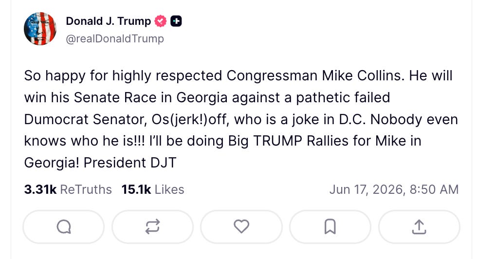 Trump: So happy for highly respected Congressman Mike Collins. He will win his Senate Race in Georgia against a pathetic failed Dumocrat Senator, Os(jerk!)off, who is a joke in D.C. Nobody even knows who he is!!! I’ll be doing Big TRUMP Rallies for Mike in Georgia! President DJT Trump: So happy for highly respected Congressman Mike Collins. He will win his Senate Race in Georgia against a pathetic failed Dumocrat Senator, Os(jerk!)off, who is a joke in D.C. Nobody even knows who he is!!! I’ll be doing Big TRUMP Rallies for Mike in Georgia! President DJT
