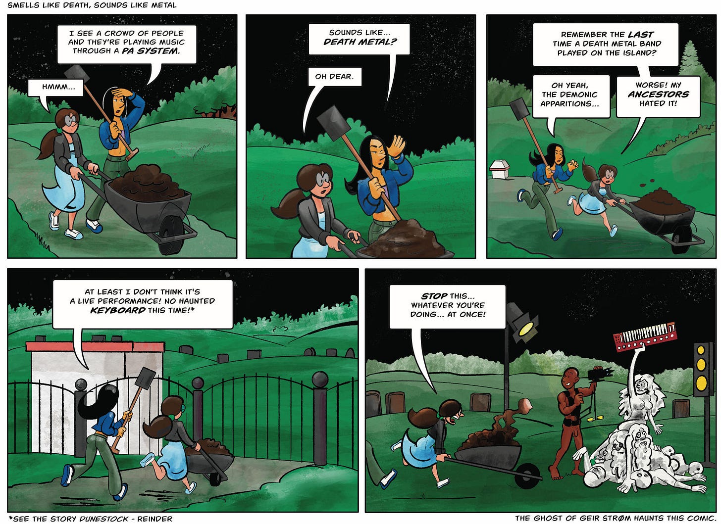 Panel 1. Cynthia: I see a crowd of people and they’re playing music through a PA system. Mycelia: Hmmm…  Panel 2. Cynthia: Sounds like… death metal? Mycelia: Oh dear…  Panel 3. Cynthia and Mycelia run towards the cemetery, Mycelia pushing the wheelbarrow. Mycelia: Remember the last time a death metal band played on the island? Cynthia: Oh yeah, the demonic apparitions… Mycelia: Worse! My ancestors hated it!  Panel 4. Cynthia: At least I don’t think it's a live performance! No haunted keyboard this time!* Footnote: * See the story Dunestock - Reinder  Panel 5. Mycelia barges into the cemetery and interrupts the video shoot. Mycelia: Stop this… whatever you’re doing… at once!