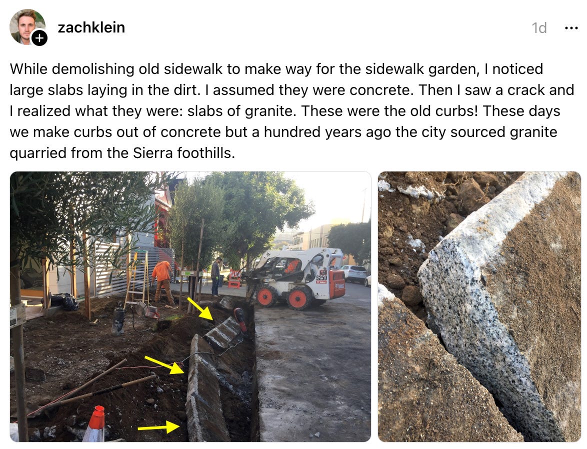 zachklein 1d While demolishing old sidewalk to make way for the sidewalk garden, I noticed large slabs laying in the dirt. I assumed they were concrete. Then I saw a crack and I realized what they were: slabs of granite. These were the old curbs! These days we make curbs out of concrete but a hundred years ago the city sourced granite quarried from the Sierra foothills. zachklein 1d While demolishing old sidewalk to make way for the sidewalk garden, I noticed large slabs laying in the dirt. I assumed they were concrete. Then I saw a crack and I realized what they were: slabs of granite. These were the old curbs! These days we make curbs out of concrete but a hundred years ago the city sourced granite quarried from the Sierra foothills.