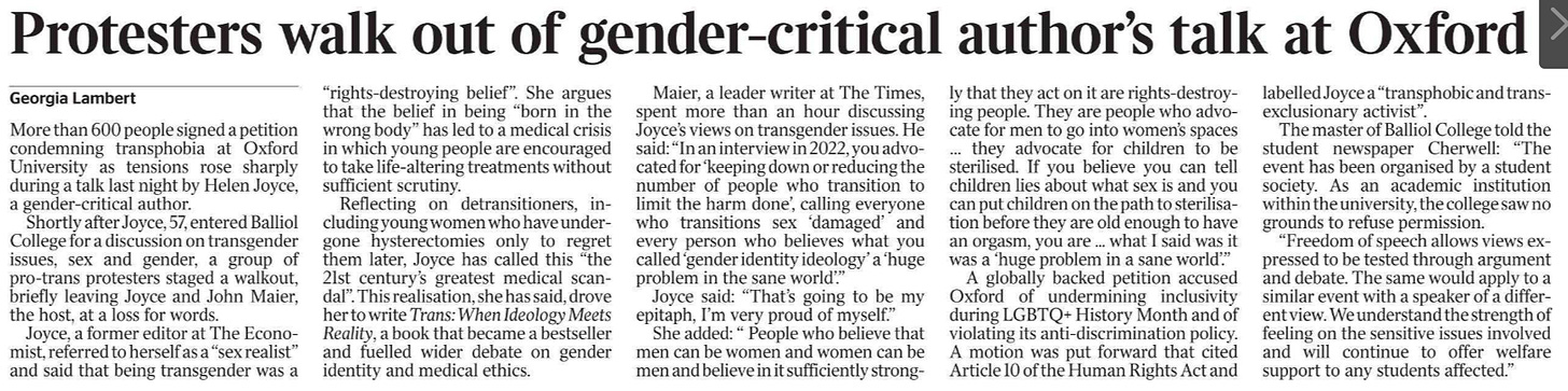 Protesters walk out of gender-critical author’s talk at Oxford Georgia Lambert More than 600 people signed a petition condemning transphobia at Oxford University as tensions rose sharply during a talk last night by Helen Joyce, a gender-critical author.  Shortly after Joyce, 57, entered Balliol College for a discussion on transgender issues, sex and gender, a group of pro-trans protesters staged a walkout, briefly leaving Joyce and John Maier, the host, at a loss for words.  Joyce, a former editor at The Economist, referred to herself as a “sex realist” and said that being transgender was a “rights-destroying belief”. She argues that the belief in being “born in the wrong body” has led to a medical crisis in which young people are encouraged to take life-altering treatments without sufficient scrutiny.  Reflecting on detransitioners, including young women who have undergone hysterectomies only to regret them later, Joyce has called this “the 21st century’s greatest medical scandal”. This realisation, she has said, drove her to write Trans: When Ideology Meets Reality, a book that became a bestseller and fuelled wider debate on gender identity and medical ethics.  Maier, a leader writer at The Times, spent more than an hour discussing Joyce’s views on transgender issues. He said: “In an interview in 2022, you advocated for ‘keeping down or reducing the number of people who transition to limit the harm done’, calling everyone who transitions sex ‘damaged’ and every person who believes what you called ‘gender identity ideology’ a ‘huge problem in the sane world’.”  Joyce said: “That’s going to be my epitaph, I’m very proud of myself.”  She added: “ People who believe that men can be women and women can be men and believe in it sufficiently strongly that they act on it are rights-destroying people. They are people who advocate for men to go into women’s spaces … they advocate for children to be sterilised. If you believe you can tell children lies about what sex is and you can put children on the path to sterilisation before they are old enough to have an orgasm, you are ... what I said was it was a ‘huge problem in a sane world’.”  A globally backed petition accused Oxford of undermining inclusivity during LGBTQ+ History Month and of violating its anti-discrimination policy. A motion was put forward that cited Article 10 of the Human Rights Act and labelled Joyce a “transphobic and trans-exclusionary activist”.  The master of Balliol College told the student newspaper Cherwell: “The event has been organised by a student society. As an academic institution within the university, the college saw no grounds to refuse permission.  “Freedom of speech allows views expressed to be tested through argument and debate. The same would apply to a similar event with a speaker of a different view. We understand the strength of feeling on the sensitive issues involved and will continue to offer welfare support to any students affected.”