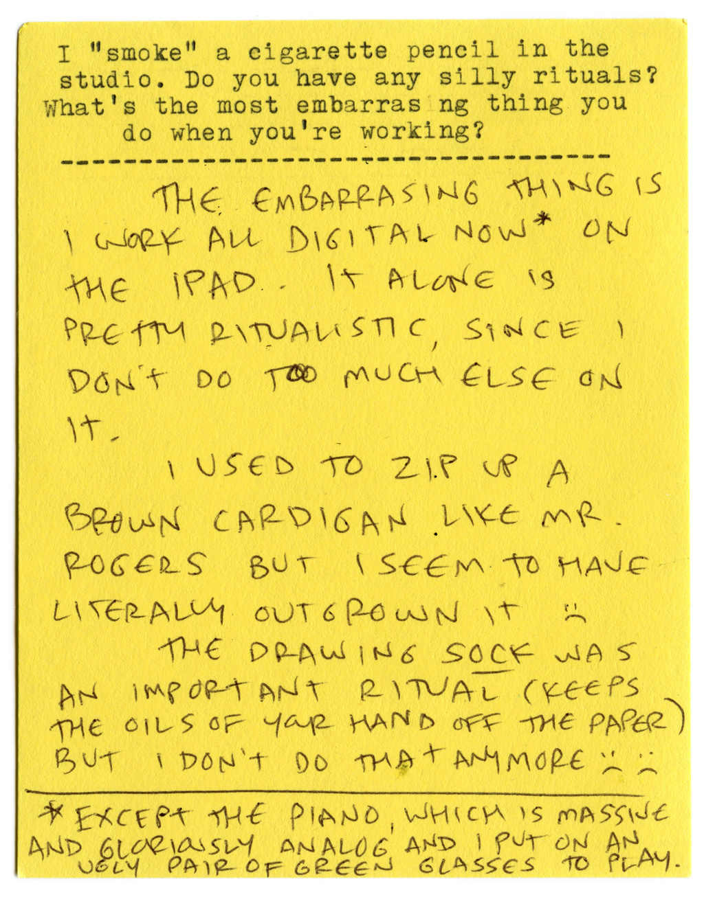I "smoke" a cigarette pencil in the studio. Do you have any silly rituals? What's the most embarrassing thing you do when you're working?   The embarrassing thing is I work all digital now* on the iPad. It alone is pretty ritualistic, since I don't do too much else on it.   I used to zip up a brown cardigan like Mr. Rogers but I seem to have literally outgrown it. :(  The drawing sock was an important ritual (keeps the oils of your hand off the paper) but I don't do that anymore :( :(  * Except the piano, which is massive and gloriously analog and I put on an ugly pair of green glasses to play. 
