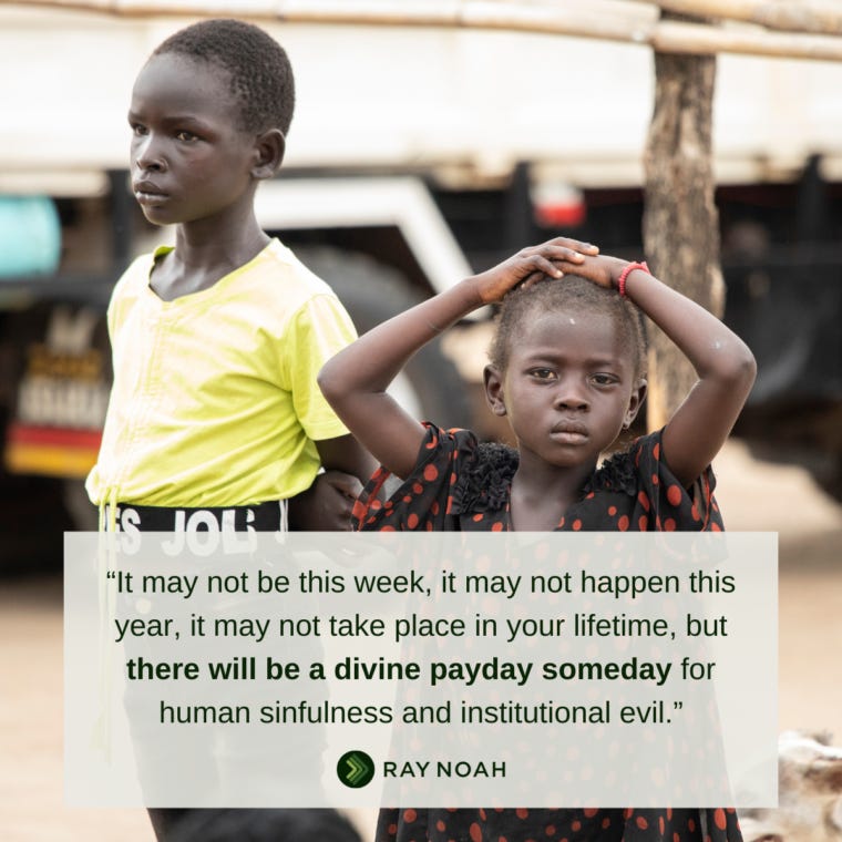 “It may not be this week, it may not happen this year, it may not take place in your lifetime, but there will be a divine payday someday for human sinfulness and institutional evil.” —Ray Noah