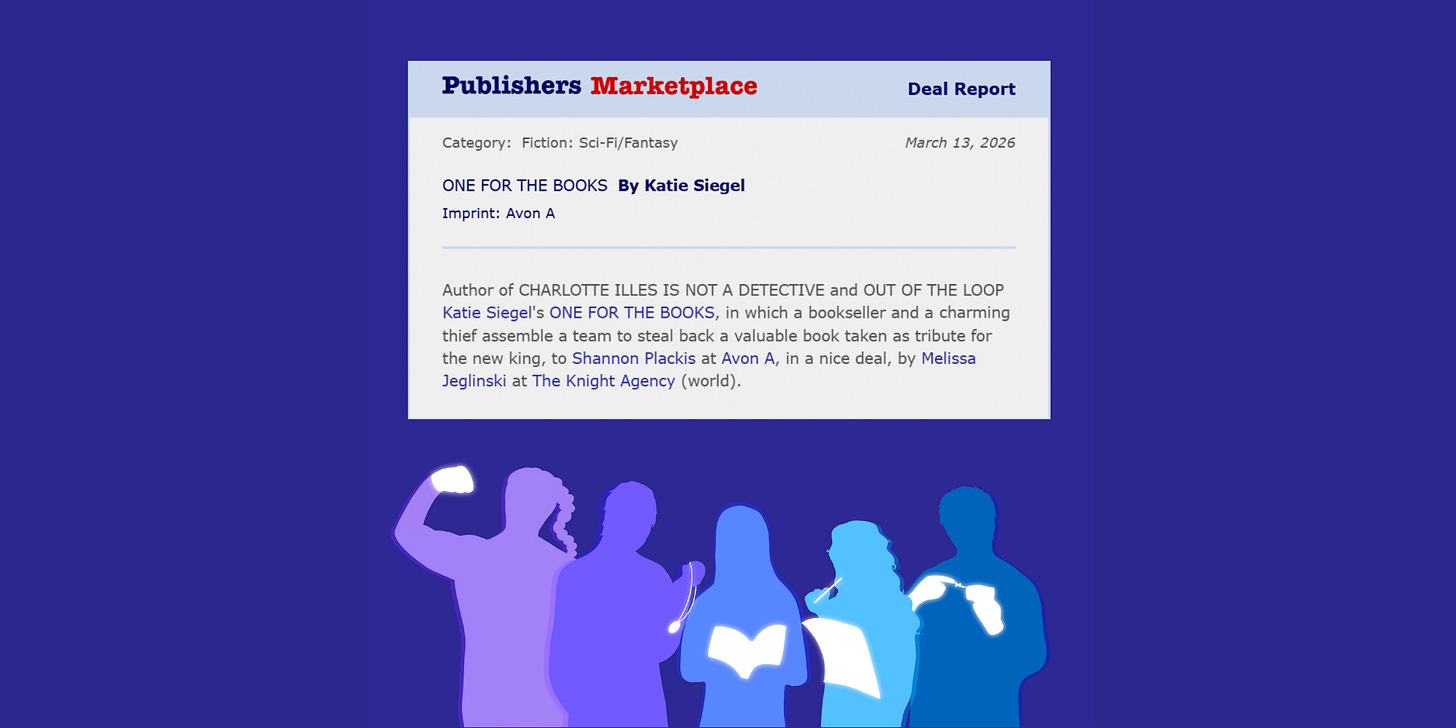 Publishers Marketplace Deal Report Category: Fiction: Sci-Fi/Fantasy March 13, 2026 ONE FOR THE BOOKS By Katie Siegel Imprint: Avon A Deal Report March 13, 2026 Author of CHARLOTTE ILLES IS NOT A DETECTIVE and OUT OF THE LOOP Katie Siegel’s ONE FOR THE BOOKS, in which a charming bookseller and a thief assemble a team to steal back a valuable book taken as tribute for the new king, to Shannon Plackis at Avon A, in a nice deal, by Melissa Jeglinski at The Knight Agency (world). Multicolored silhouettes of five people. From left to right: A woman with a braid flexing an arm with a flowing fist. A man holding a glowing pocketwatch. A woman holding a glowing book. A woman holding a glowing sheet of paper and a glowing pencil to her mouth. A man with glowing hands holding a glowing object with a spark of magic between a finger and the object. Publishers Marketplace Deal Report Category: Fiction: Sci-Fi/Fantasy March 13, 2026 ONE FOR THE BOOKS By Katie Siegel Imprint: Avon A Deal Report March 13, 2026 Author of CHARLOTTE ILLES IS NOT A DETECTIVE and OUT OF THE LOOP Katie Siegel’s ONE FOR THE BOOKS, in which a charming bookseller and a thief assemble a team to steal back a valuable book taken as tribute for the new king, to Shannon Plackis at Avon A, in a nice deal, by Melissa Jeglinski at The Knight Agency (world). Multicolored silhouettes of five people. From left to right: A woman with a braid flexing an arm with a flowing fist. A man holding a glowing pocketwatch. A woman holding a glowing book. A woman holding a glowing sheet of paper and a glowing pencil to her mouth. A man with glowing hands holding a glowing object with a spark of magic between a finger and the object.
