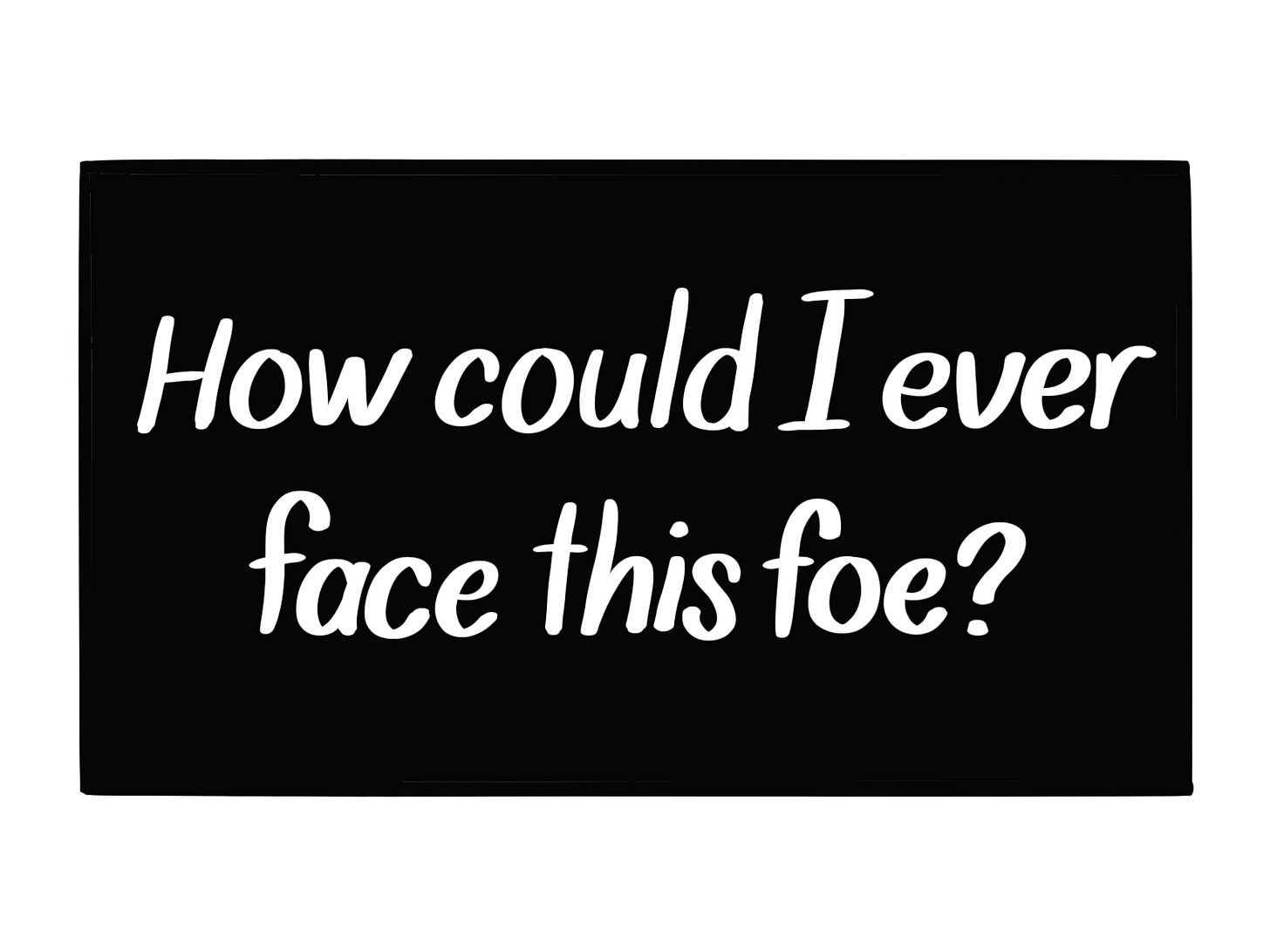 Caption, white text against black: How could I ever face this foe?