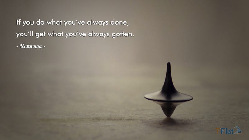 If you do what you’ve always done, you’ll get what you’ve always gotten.
