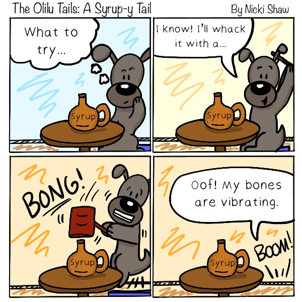 The Olilu Tails: A syrup-y Tail. The grey dog takes a turn at trying to open the syrup bottle. The dog says, “What to try…I know! I’ll whack it with a…” The dog slams a hammer on the syrup. Bong! The syrup bottle is still on the table. The dog is on the floor. “Oof! My bones are vibrating.”