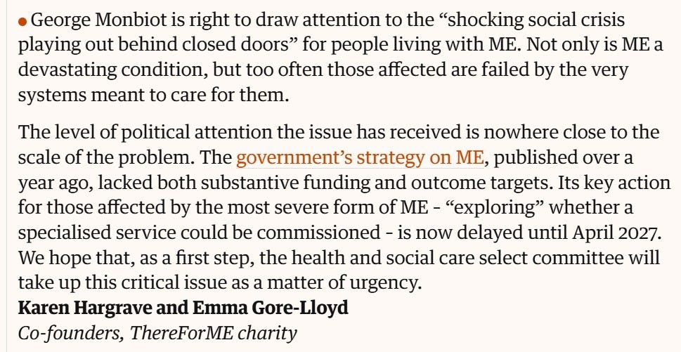 Screenshot from the Guardian: "George Monbiot is right to draw attention to the “shocking social crisis playing out behind closed doors” for people living with ME. Not only is ME, particularly in its most severe forms, a devastating condition, but too often those affected are failed by the very systems meant to care for them.  The level of political attention the issue has received is nowhere close to the scale of the problem. The government’s strategy on ME, published over a year ago, lacked both substantive funding and outcome targets. Its key action for those affected by the most severe form of ME – exploring whether a specialised service could be commissioned – is now delayed until April 2027. We hope that, as a first step, the Health and Social Care Select Committee will take up this critical issue as a matter of urgency. Karen Hargrave and Emma Gore-Lloyd, Co-founders, ThereForME charity 