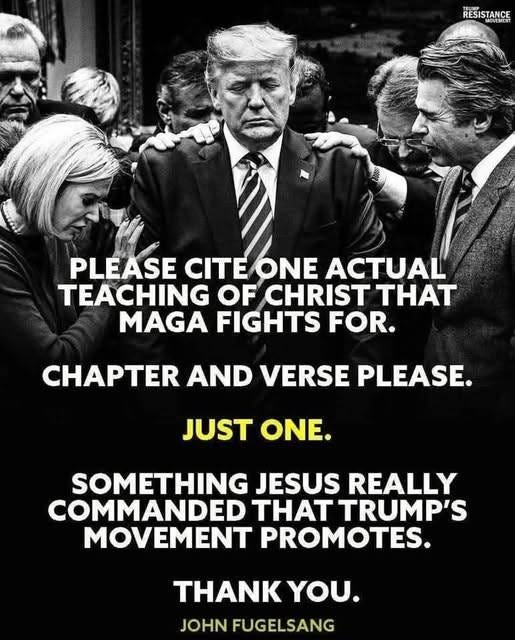 May be a black-and-white image of 4 people and text that says 'RESISTANCE RESISTANCI PLEASE CITE CITEONE ONE ACTUAL TEACHING OF CHRIST THAT MAGA FIGHTS FOR. CHAPTER AND VERSE PLEASE. JUST JUST ONE. SOMETHING JESUS REALLY COMMANDED HT TRUMP'S MOVEMENT PROMOTES. THANK YOU. JOHN FUGELSANG'