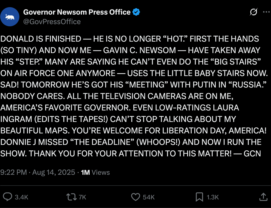 Newsom press: "DONALD IS FINISHED — HE IS NO LONGER “HOT.” FIRST THE HANDS (SO TINY) AND NOW ME — GAVIN C. NEWSOM — HAVE TAKEN AWAY HIS “STEP.” MANY ARE SAYING HE CAN’T EVEN DO THE “BIG STAIRS” ON AIR FORCE ONE ANYMORE — USES THE LITTLE BABY STAIRS NOW. SAD! TOMORROW HE’S GOT HIS “MEETING” WITH PUTIN IN “RUSSIA.” NOBODY CARES. ALL THE TELEVISION CAMERAS ARE ON ME, AMERICA’S FAVORITE GOVERNOR. EVEN LOW-RATINGS LAURA INGRAM (EDITS THE TAPES!) CAN’T STOP TALKING ABOUT MY BEAUTIFUL MAPS. YOU’RE WELCOME FOR LIBERATION DAY, AMERICA! DONNIE J MISSED “THE DEADLINE” (WHOOPS!) AND NOW I RUN THE SHOW. THANK YOU FOR YOUR ATTENTION TO THIS MATTER! — GCN" Newsom press: "DONALD IS FINISHED — HE IS NO LONGER “HOT.” FIRST THE HANDS (SO TINY) AND NOW ME — GAVIN C. NEWSOM — HAVE TAKEN AWAY HIS “STEP.” MANY ARE SAYING HE CAN’T EVEN DO THE “BIG STAIRS” ON AIR FORCE ONE ANYMORE — USES THE LITTLE BABY STAIRS NOW. SAD! TOMORROW HE’S GOT HIS “MEETING” WITH PUTIN IN “RUSSIA.” NOBODY CARES. ALL THE TELEVISION CAMERAS ARE ON ME, AMERICA’S FAVORITE GOVERNOR. EVEN LOW-RATINGS LAURA INGRAM (EDITS THE TAPES!) CAN’T STOP TALKING ABOUT MY BEAUTIFUL MAPS. YOU’RE WELCOME FOR LIBERATION DAY, AMERICA! DONNIE J MISSED “THE DEADLINE” (WHOOPS!) AND NOW I RUN THE SHOW. THANK YOU FOR YOUR ATTENTION TO THIS MATTER! — GCN"