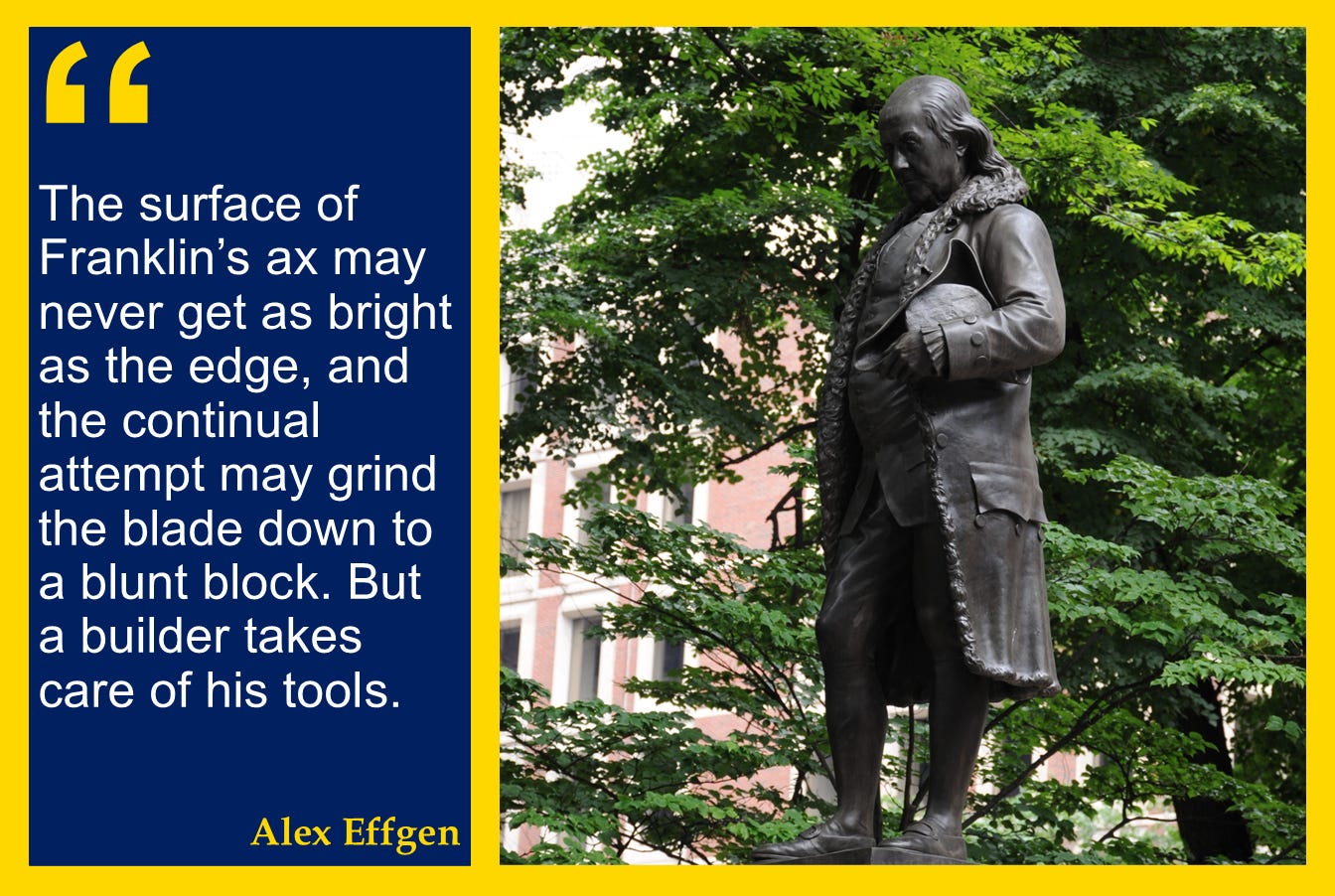 A photo of a statue of Ben Franklin with a quote from the text: "The surface of Franklin’s ax may never get as bright as the edge, and the continual attempt may grind the blade down to a blunt block. But a builder takes care of his tools." A photo of a statue of Ben Franklin with a quote from the text: "The surface of Franklin’s ax may never get as bright as the edge, and the continual attempt may grind the blade down to a blunt block. But a builder takes care of his tools."