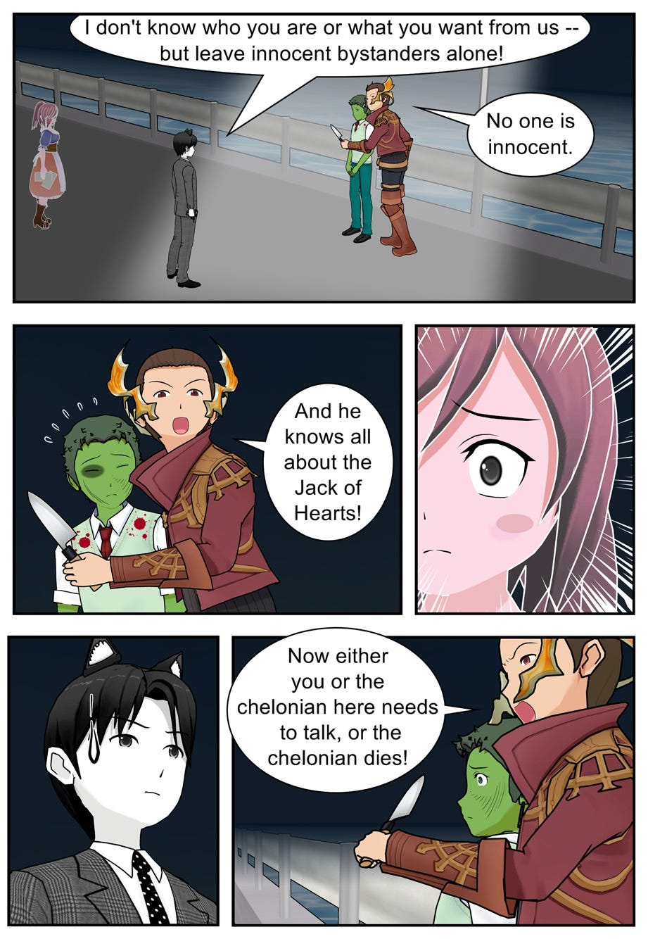 I don't know who you are or what you want from us — but leave innocent bystanders alone! No one is innocent. And he knows all about the Jack of Hearts! Now either you or the chelonian here needs to talk, or the chelonian dies!