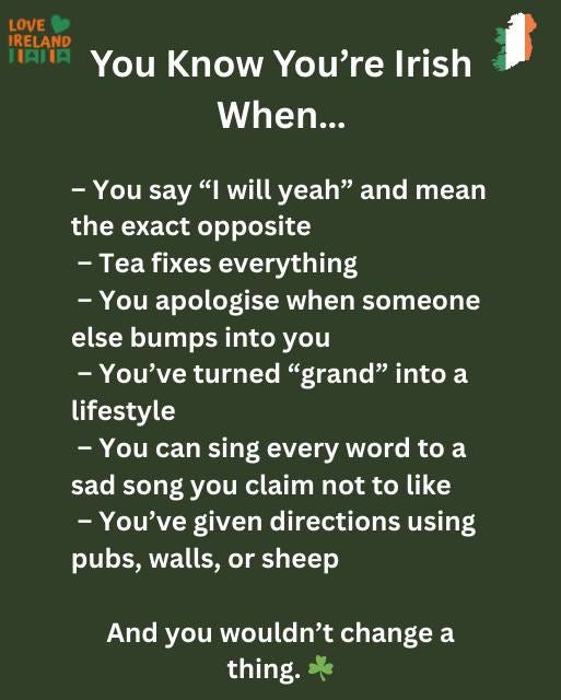 May be an image of text that says "LOVE IRELAND HATIA You Know You're Irish When... -You say " will yeah" and mean the opposite -Tea fixes everything -You apologise when someone else bumps into you -You've turned "grand" into a lifestyle -You can sing every word to a sad song you claim not to like -You've given directions using pubs, walls, or sheep And you wouldn't change a thing."