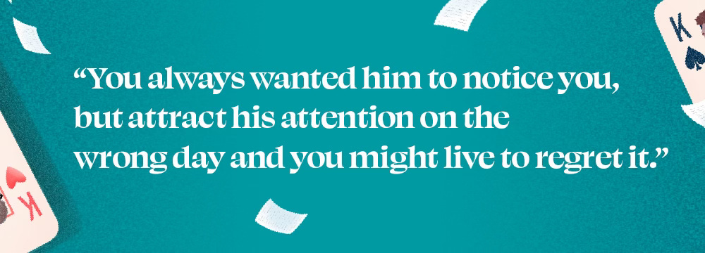 "You always wanted him to notice you, but attract his attention on the wrong day and you might live to regret it."