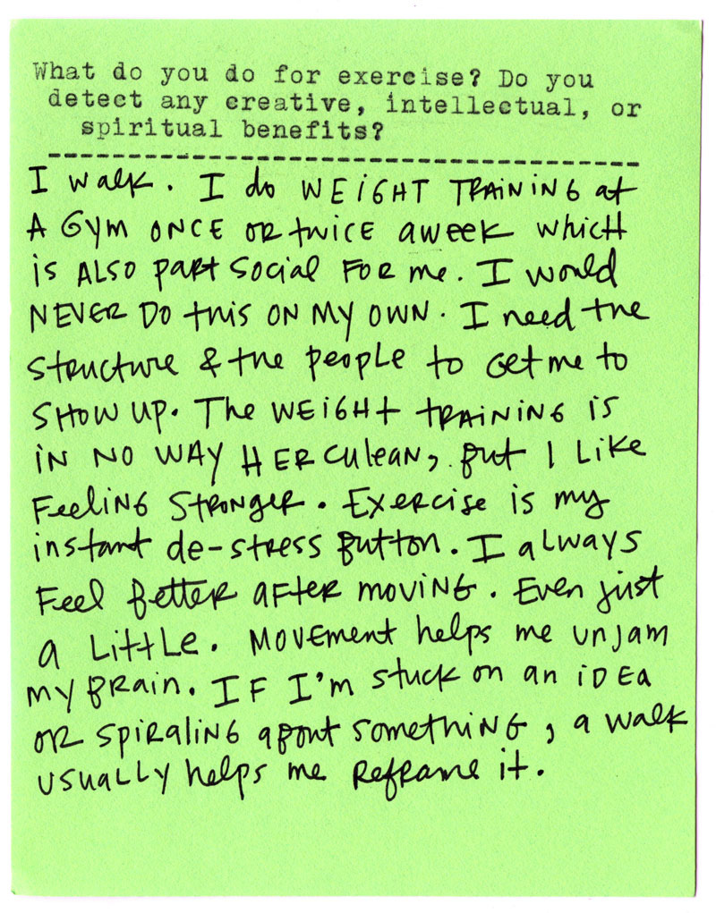  What do you do for exercise? Do you detect any creative, intellectual, or spiritual benefits?  I walk. I do weight training in a gym once or twice a week, which is also part social for me. I would never do this on my own—I need the structure and the people to get me to show up. The weight training is in no way Herculean, but I like feeling stronger.   Exercise is my instant de-stress button. I always feel better after moving, even just a little. Movement helps me unjam my brain. If I’m stuck on an idea or spiraling about something, a walk usually helps me reframe it.