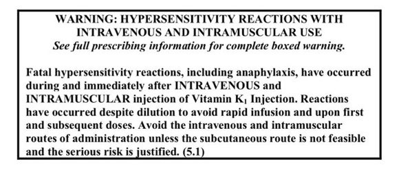 WARNING: HYPERSENSITIVITY REACTIONS WITH INTRAVENOUS AND INTRAMUSCULAR USE See full prescribing information for complete boxed warning. Fatal hypersensitivity reactions, including anaphylaxis, have occurred during and immediately after INTRAVENOUS and INTRAMUSCULAR injection of Vitamin K, Injection. Reactions have occurred despite dilution to avoid rapid infusion and upon first and subsequent doses. Avoid the intravenous and intramuscular routes of administration unless the subcutaneous route is not feasible and the serious risk is justified.