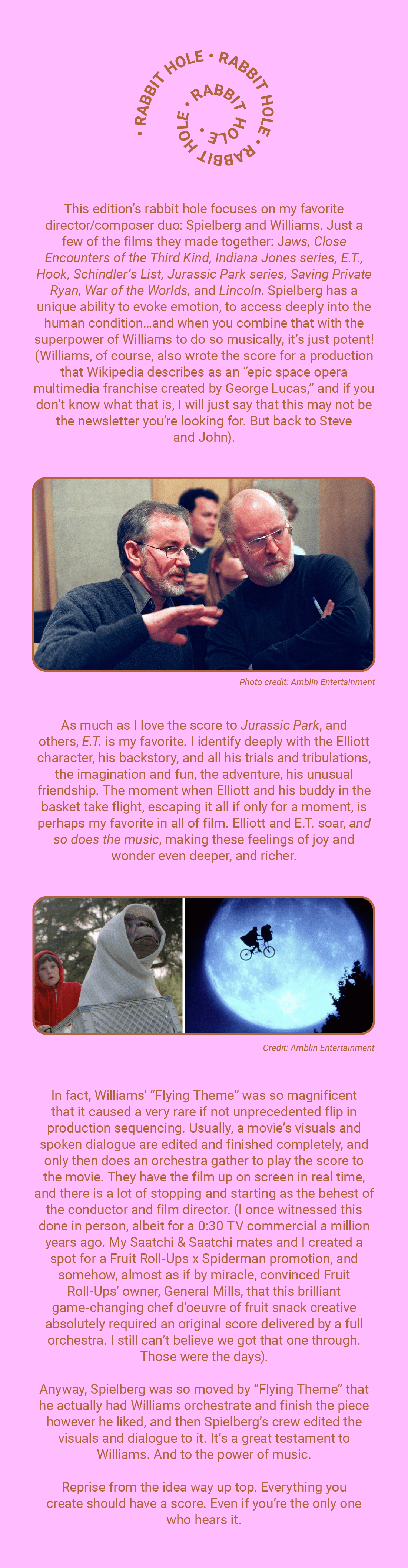 Rabbit Hole

This edition's rabbit hole focuses on my favorite director/composer duo: Spielberg and Williams. Just a few of the films they made together: Jaws, Close Encounters of the Third Kind, Indiana Jones series, E.T., Hook, Schindler's List, Jurassic Park series, Saving Private Ryan, War of the Worlds, and Lincoln, Spielberg has a unique ability to evoke emotion, to access deeply into the human condition…and when you combine that with the superpower of Williams to do so musically, it's just potent! (Williams, of course, also wrote the score for a production that Wikipedia describes as an "epic space opera multimedia franchise created by George Lucas," and if you don't know what that is, I will just say that this may not be the newsletter you're looking for. But back to Steve and John).

Photo credit: Amblin Entertainment

As much as I love the score to Jurassic Park, and others, E.T. is my favorite. I identify deeply with the Elliott character, his backstory, and all his trials and tribulations, the imagination and fun, the adventure, his unusual friendship. The moment when Elliott and his buddy in the basket take flight, escaping it all if only for a moment, is perhaps my favorite in all of film. Elliott and E.T. soar, and so does the music, making these feelings of joy wonder even deeper, and richer.

Credit: Amblin Entertainment

In fact, Williams' "Flying Theme" was so magnificent that is caused a very rare if not unprecedented flip in production sequencing. Usually, a movie's visuals and spoken dialogue are edited and finished completely, and only then does an orchestra gather to play the score to the movie. They have the film up on screen in real time, and there is a lot of stopping and starting as the behest of the conductor and film director. (I once witnessed this done in person, albeit for a 0:30 TV commercial a million years ago. My Saatchi & Saatchi mates and I created a spot for a Fruit Roll-Ups x Spiderman promotion, and somehow, almost as if by miracle, convinced Fruit Roll-Ups' owner, General Mills, that this brilliant game-changing chef d'oeuvre of fruit snack creative absolutely required an original score delivered by a full orchestra. I still can't believe we got that one through. Thos were the days).

Anyway, Spielberg was so moved by "Flying Theme" that he actually had Williams orchestrate and finish the piece however he liked, and then Spielberg's crew edited the visuals and dialogue to it. It's a great testament to Williams. And to the power of music.

Reprise from the idea way up top. Everything you create should have a score. Even if you're the only one who hears it.