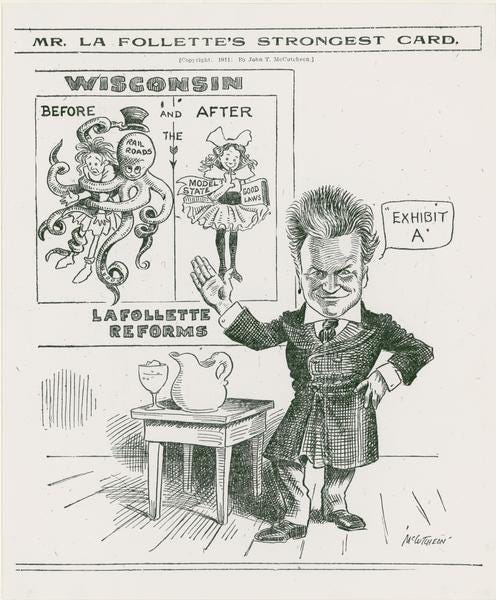 Printed cartoon depicting Robert La Follette standing next to a table with a pitcher and goblet gesturing to a poster behind him. On the left side of the poster, it says "Before" and depicts an octopus labeled "Railroads" wrapped around a bedraggled girl. On the right, labeled "After" we have the same girl in frilly dress and bows carrying a banner that says "Model State" and a book labeled "Good Laws". The poster is titled Wisconsin and the LaFollette Reforms Printed cartoon depicting Robert La Follette standing next to a table with a pitcher and goblet gesturing to a poster behind him. On the left side of the poster, it says "Before" and depicts an octopus labeled "Railroads" wrapped around a bedraggled girl. On the right, labeled "After" we have the same girl in frilly dress and bows carrying a banner that says "Model State" and a book labeled "Good Laws". The poster is titled Wisconsin and the LaFollette Reforms