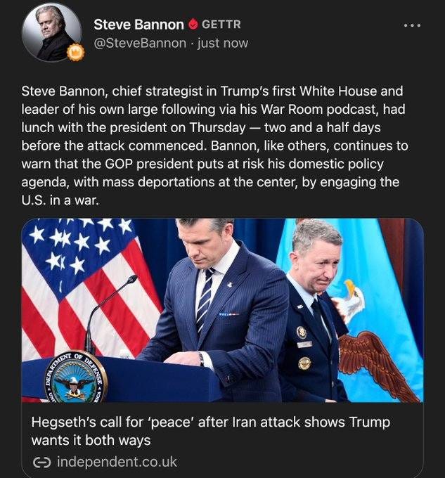 May be an image of 3 people, the Oval Office and text that says 'Steve Bannon @SteveBannon GETTR just now Steve Bannon, chief strategist in Trump's first White House and leader of his own large following via his War Room podcast, had lunch with the president on Thursday -two and a half days before the attack commenced. Bannon, like others, continues to warn that the GOP president puts at risk his domestic policy agenda, with mass deportations at the center, by engaging the U.S. in a war. អុាមពា Op TAN Hegseth's call for 'peace' after Iran attack shows Trump wants it both ways c independent.co.uk'