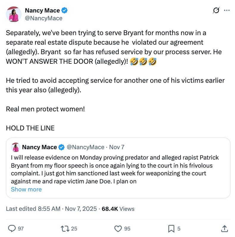 Separately, we've been trying to serve Bryant for months now in a separate real estate dispute because he  violated our agreement (allegedly). Bryant  so far has refused service by our process server. He WON'T ANSWER THE DOOR (allegedly)! 🤣🤣🤣  He tried to avoid accepting service for another one of his victims earlier this year also (allegedly).  Real men protect women!  HOLD THE LINE Quote Nancy Mace @NancyMace · Nov 7 I will release evidence on Monday proving predator and alleged rapist Patrick Bryant from my floor speech is once again lying to the court in his frivolous complaint. I just got him sanctioned last week for weaponizing the court against me and rape victim Jane Doe. I plan on