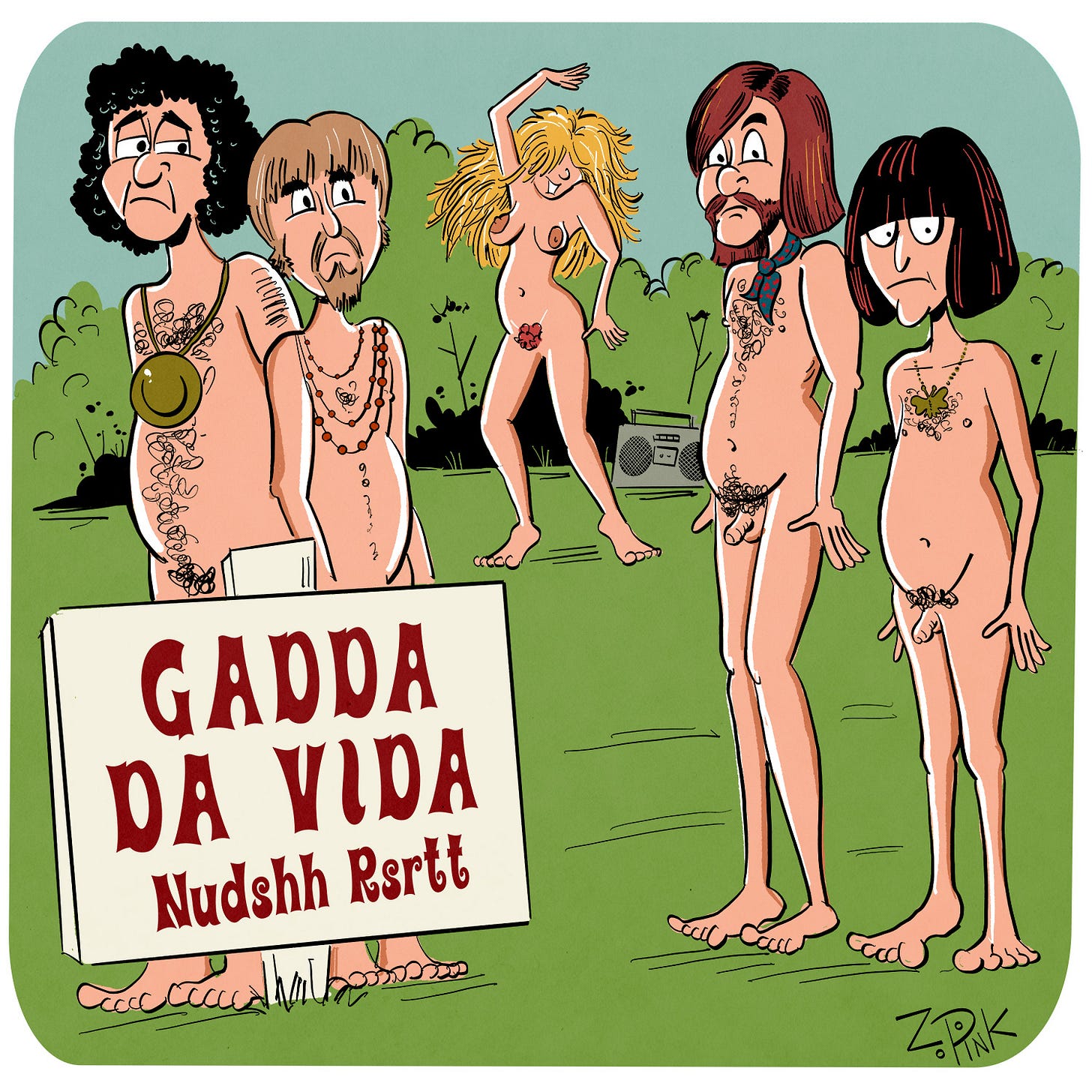 Five naked people are assembled outside. There are four men in the foreground, each with a slightly ridiculous heavy metal style haircut. A young woman is dancing, or perhaps thrashing, in the background. A sign in the foreground reads “Gadda Da Vida Nudshh Rssrt.” For those of you under 50, this a joke about the 1969 Iron Butterfly Song “In-A-Gadda-Da-Vida”, a seventeen minute song consisting of two repeated verses, no chorus, and a famously long organ solo. This song is considered to be the first heavy metal tune to reach a wide audience. It was originally titled “In The Garden of Eden”, but when singer and songwriter Doug Ingle attempted to communicate this to the rest of the band, he was too drunk to pronounce it properly, and the slurred version stuck. Hence the humorous misspelling of “Nudist Resort” at the bottom of the sign. For those of you over 50, enjoy those happy memories of make out sessions in your parent’s basement.