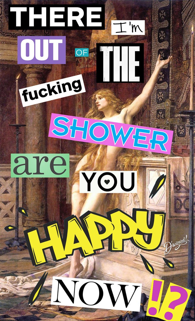 THERE I’M OUT OF THE FUCKING SHOWER ARE YOU HAPPY NOW!?