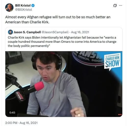 May be an image of one or more people and text that says 'Bill Kristol @BillKristol Almost every Afghan refugee will turn out to be so much better an American than Charlie Kirk. Jason S. Campbell @JasonSCampbell Aug 16, 2021 Charlie Kirk says Biden intentionally let Afghanistan fall because he "wants a couple hundred thousand more Ilhan Omars to come into America to change the body politic permanently" CHARLIEKIRK CHARLIE KIRK SHOW 0:45 2:00 PM -Aug 16, 2:00PM.Aug16,2021 2021'
