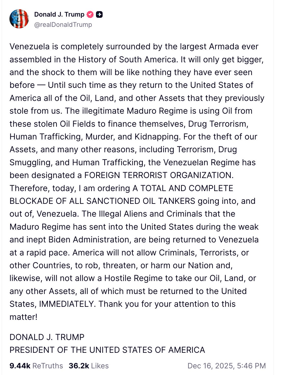 Trump on Truth Social: Venezuela is completely surrounded by the largest Armada ever assembled in the History of South America. It will only get bigger, and the shock to them will be like nothing they have ever seen before — Until such time as they return to the United States of America all of the Oil, Land, and other Assets that they previously stole from us. The illegitimate Maduro Regime is using Oil from these stolen Oil Fields to finance themselves, Drug Terrorism, Human Trafficking, Murder, and Kidnapping. For the theft of our Assets, and many other reasons, including Terrorism, Drug Smuggling, and Human Trafficking, the Venezuelan Regime has been designated a FOREIGN TERRORIST ORGANIZATION. Therefore, today, I am ordering A TOTAL AND COMPLETE BLOCKADE OF ALL SANCTIONED OIL TANKERS going into, and out of, Venezuela. The Illegal Aliens and Criminals that the Maduro Regime has sent into the United States during the weak and inept Biden Administration, are being returned to Venezuela at a rapid pace. America will not allow Criminals, Terrorists, or other Countries, to rob, threaten, or harm our Nation and, likewise, will not allow a Hostile Regime to take our Oil, Land, or any other Assets, all of which must be returned to the United States, IMMEDIATELY. Thank you for your attention to this matter!  DONALD J. TRUMP PRESIDENT OF THE UNITED STATES OF AMERICA    9.45k  ReTruths  36.3k  Likes Dec 16