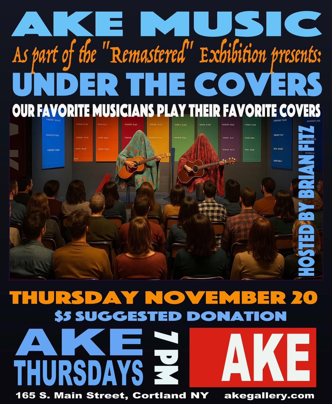 May be an image of text that says 'noeTa AKE MUSIC AS part of the "Remastered" Exbibition presents: UNDER THE COVERS OUR FAVORITE MUSICIANS PLAY THEIR FAVORITE COVERS 4 FIIZ BRIAN ្ញុ 12/0 raprMa Mn THURSDAY NOVEMBER 20 $5 SUGGESTED DONATION THURSDAYS AKE 봄고 AKE 165 s. Main Street, Cortland NY akegallery.com'