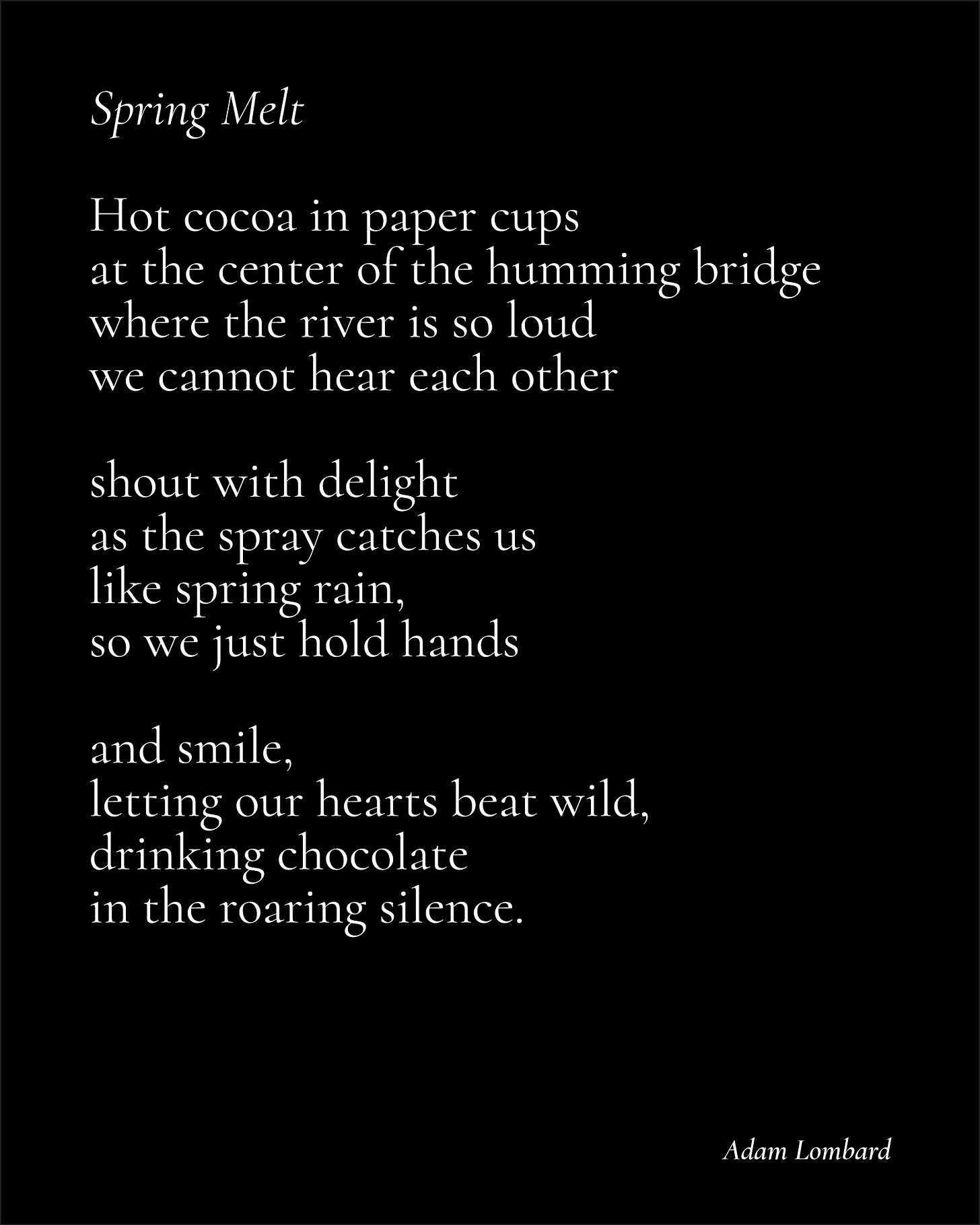A poem in white text on a black card, which reads: "Spring Melt — Hot cocoa in paper cups at the center of the humming bridge where the river is so loud we cannot hear each other  shout with delight as the spray catches us like spring rain, so we just hold hands  and smile, letting our hearts beat wild, drinking chocolate in the roaring silence. — Adam Lombard"