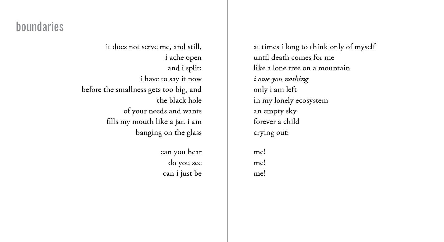 This poem, titled "boundaries," is a contrapuntal poem. It's structured as two poems laid out side by side, separated by a vertical line between them. Both poems can be read individually, or can be read together, forming a new poem.   The poem on the left reads as follows:  it does not serve me, and still, i ache open and i split: i have to say it now before the smallness gets too big, and the black hole of your needs and wants fills my mouth like a jar. i am banging on the glass can you hear do you see can i just be  The poem on the right reads as follows:  at times i long to think only of myself until death comes for me like a lone tree on a mountain i owe you nothing only i am left in my lonely ecosystem an empty sky forever a child crying out: me! me! me!  When read together, the poem reads as follows:   it does not serve me, and still, at times i long to think only of myself i ache open until death comes for me and i split: like a lone tree on a mountain i have to say it now: i owe you nothing before the smallness gets too big, and only i am left the black hole in my lonely ecosystem of your needs and wants. an empty sky fills my mouth like a jar. i am forever a child banging on the glass, crying out: can you hear me! do you see me! can i just be me!