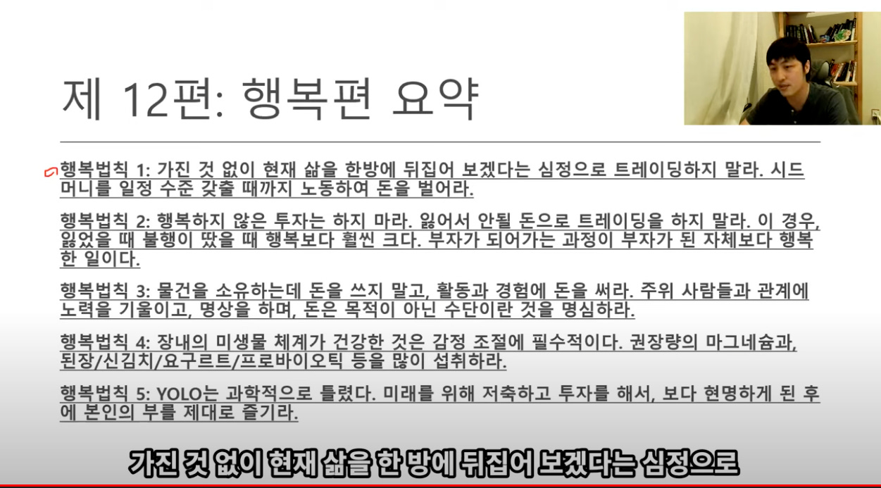 제 12편: 행복편 요약 
o행복법직 1: 가진 것 없이 현재 삶을 한방에 뒤집어 보겠다는 심정으로 트레이딩하지 말라. 시드 
머니를 일정 수준 갖출 때까지 노동하여 돈을 벌어라. 
행보법大 2: 행보°x 않은 EX는ox 0 근. 잃 A 안될 돈으로 트러0 딩을°x 말리 0 경O 
잃었을 불행0 땄을 행보보c 펌썬 크c . “天 7 
7 는 정0 “天7 된天 보c 행보 
한 일이다. 
행복법직 3: 물건을 소유하는데 돈을 쓰지 말고. 활동과 경험에 돈을 써라. 주위 사람들과 관계에 
노력을 기울이고. 명상을 하며. 돈은 목적이 아닌 수단이란 것을 명심하라. 
행복법직 4: 장내의 미생물 체계가 건강한 것은 감정 조절에 필수적이다. 권장량의 마그네슘과. 
된장/신길치/요구르트/프로바이오틱 등을 량이 설취하라. 
행복법직 5: YOLO는 과학적으로 들렸다. 미래를 위해 저축하고 투자를 해서. 보다 현명하게 된 후 
에 본인의 부를 제대로 즐기라. 
가진 것 없이 현재 삶을 한 방에 뒤집어 보겠다는 심정으로 