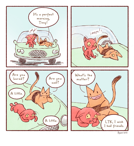 Long Tail Kitty says, “It’s a perfect morning, Tony!” The red cat sits up. Mope. Long Tail Kitty says, “Are you bored?” The red cat says, “A little.” Long Tail Kitty says, “Are you sad?” “A little.” Long Tail Kitty says, “What’s the matter?” The red cat says, “LTK, I wish I had friends.”