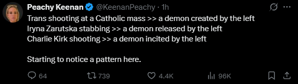 Peachy Keenan @KeenanPeachy Trans shooting at a Catholic mass >> a demon created by the left Iryna Zarutska stabbing >> a demon released by the left Charlie Kirk shooting >> a demon incited by the left  Starting to notice a pattern here.