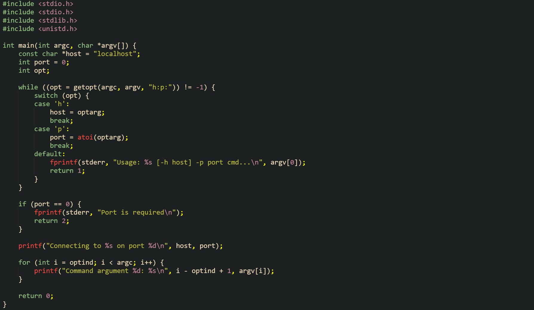#include <stdio.h> #include <stdlib.h> #include <unistd.h>  int main(int argc, char *argv[]) {     const char *host = "localhost";     int port = 0;     int opt;      while ((opt = getopt(argc, argv, "h:p:")) != -1) {         switch (opt) {         case 'h':             host = optarg;             break;         case 'p':             port = atoi(optarg);             break;         default:             fprintf(stderr, "Usage: %s [-h host] -p port cmd...\n", argv[0]);             return 1;         }     }      if (port == 0) {         fprintf(stderr, "Port is required\n");         return 2;     }      printf("Connecting to %s on port %d\n", host, port);      for (int i = optind; i < argc; i++) {         printf("Command argument %d: %s\n", i - optind + 1, argv[i]);     }      return 0; }