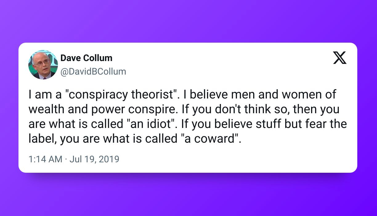 Μπορεί να είναι εικόνα 1 άτομο και κείμενο που λέει "Dave Collum @DavidBCollum X am a "conspiracy theorist". believe men and women of wealth and power conspire. If you don't think so, then you are what is called "an idiot". If you believe stuff but fear the label, you are what is called "a coward". 1:14 AM Jul 19, 2019" Μπορεί να είναι εικόνα 1 άτομο και κείμενο που λέει "Dave Collum @DavidBCollum X am a "conspiracy theorist". believe men and women of wealth and power conspire. If you don't think so, then you are what is called "an idiot". If you believe stuff but fear the label, you are what is called "a coward". 1:14 AM Jul 19, 2019"