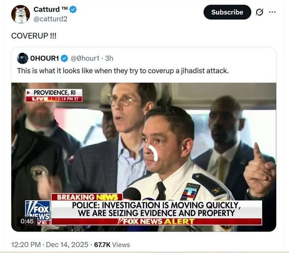May be an image of the Oval Office and text that says 'Catturd T @catturd2 COVERUP!!! Subscribe OHOUR1 @0hour1· 3h This is what it looks like when they try to coverup a jihadist attack. PROVIDENCE, RI LIVI 12:14 12: PM T VFOx AEWS FWS 0:46 VE BREAKING NEWS POLICE: INVESTIGATION IS MOVING QUICKLY, WE ARE SEIZING EVIDENCE AND PROPERTY /FOXNEWSALERT 12:20 PM Dec 14, 2025 67.7K Views'