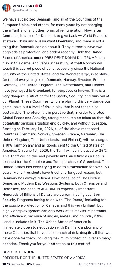 We have subsidized Denmark, and all of the Countries of the European Union, and others, for many years by not charging them Tariffs, or any other forms of remuneration. Now, after Centuries, it is time for Denmark to give back — World Peace is at stake! China and Russia want Greenland, and there is not a thing that Denmark can do about it. They currently have two dogsleds as protection, one added recently. Only the United States of America, under PRESIDENT DONALD J. TRUMP, can play in this game, and very successfully, at that! Nobody will touch this sacred piece of Land, especially since the National Security of the United States, and the World at large, is at stake. On top of everything else, Denmark, Norway, Sweden, France, Germany, The United Kingdom, The Netherlands, and Finland have journeyed to Greenland, for purposes unknown. This is a very dangerous situation for the Safety, Security, and Survival of our Planet. These Countries, who are playing this very dangerous game, have put a level of risk in play that is not tenable or sustainable. Therefore, it is imperative that, in order to protect Global Peace and Security, strong measures be taken so that this potentially perilous situation end quickly, and without question. Starting on February 1st, 2026, all of the above mentioned Countries (Denmark, Norway, Sweden, France, Germany, The United Kingdom, The Netherlands, and Finland), will be charged a 10% Tariff on any and all goods sent to the United States of America. On June 1st, 2026, the Tariff will be increased to 25%. This Tariff will be due and payable until such time as a Deal is reached for the Complete and Total purchase of Greenland. The United States has been trying to do this transaction for over 150 years. Many Presidents have tried, and for good reason, but Denmark has always refused. Now, because of The Golden Dome, and Modern Day Weapons Systems, both Offensive and Defensive, the need to ACQUIRE is especially important. Hundreds of Billions of Dollars are currently being spent on Security Programs having to do with “The Dome,” including for the possible protection of Canada, and this very brilliant, but highly complex system can only work at its maximum potential and efficiency, because of angles, metes, and bounds, if this Land is included in it. The United States of America is immediately open to negotiation with Denmark and/or any of these Countries that have put so much at risk, despite all that we have done for them, including maximum protection, over so many decades. Thank you for your attention to this matter!  DONALD J. TRUMP PRESIDENT OF THE UNITED STATES OF AMERICA Jan 17, 2026, 11:19 AM
