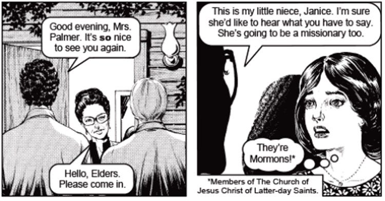 Two panels from an anti-Mormon Chick Tract, in which Aunt Fran greets two missionaries at her door and introduce them to her niece, Janice, the tract's Designated Explainer. Fran says to the polite young men, "This is my little niece Janice. I'm sure she'd like to hear what you have to say. She's going to be a missionary too.' Janice, a shocked expression on her face, thinks, 'They're Mormons!' A caption explains, 'Members of the Church of Jesus Christ of Latter-day Saints' Two panels from an anti-Mormon Chick Tract, in which Aunt Fran greets two missionaries at her door and introduce them to her niece, Janice, the tract's Designated Explainer. Fran says to the polite young men, "This is my little niece Janice. I'm sure she'd like to hear what you have to say. She's going to be a missionary too.' Janice, a shocked expression on her face, thinks, 'They're Mormons!' A caption explains, 'Members of the Church of Jesus Christ of Latter-day Saints'