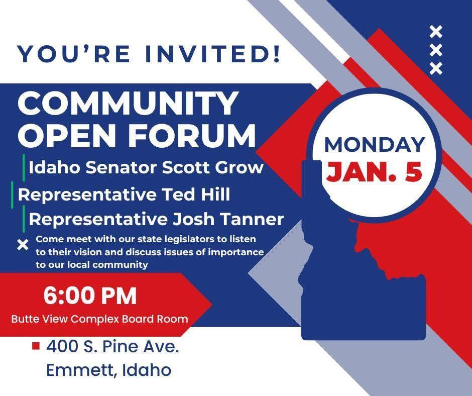 May be an image of text that says 'YOU'RE INVITED! X xxx COMMUNITY OPEN FORUM Idaho Senator Scott Grow Representative Ted Hill Representative Josh Tanner Come meet with our state legislators to listen to their vision and discuss issues of importance to our local community MONDAY JAN. 5 6:00 PM Butte View Complex Board Room 400 S. Pine Ave. Emmett, Idaho'