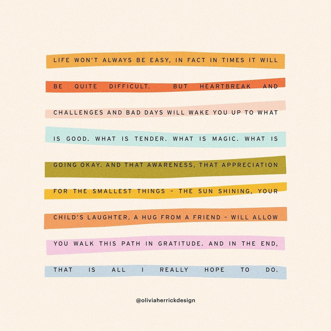 A colorful quote that reads, "Life won't always be easy, in fact in times it will be quite difficult. But heartbreak and challenges and bad days will wake you up to what is good. What is tender. What is magic. What is going okay. And that awareness, that appreciation for the smallest things – the sun shining, your child's laughter, a hug from a frield – will allow you walk this path in gratitude. And in the end, that is all I really hope to do. - @OliviaHerrickDesign" A colorful quote that reads, "Life won't always be easy, in fact in times it will be quite difficult. But heartbreak and challenges and bad days will wake you up to what is good. What is tender. What is magic. What is going okay. And that awareness, that appreciation for the smallest things – the sun shining, your child's laughter, a hug from a frield – will allow you walk this path in gratitude. And in the end, that is all I really hope to do. - @OliviaHerrickDesign"