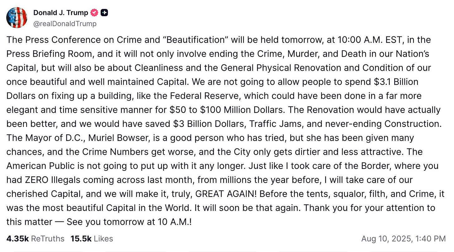 The Press Conference on Crime and “Beautification” will be held tomorrow, at 10:00 A.M. EST, in the Press Briefing Room, and it will not only involve ending the Crime, Murder, and Death in our Nation’s Capital, but will also be about Cleanliness and the General Physical Renovation and Condition of our once beautiful and well maintained Capital. We are not going to allow people to spend $3.1 Billion Dollars on fixing up a building, like the Federal Reserve, which could have been done in a far more elegant and time sensitive manner for $50 to $100 Million Dollars. The Renovation would have actually been better, and we would have saved $3 Billion Dollars, Traffic Jams, and never-ending Construction. The Mayor of D.C., Muriel Bowser, is a good person who has tried, but she has been given many chances, and the Crime Numbers get worse, and the City only gets dirtier and less attractive. The American Public is not going to put up with it any longer. Just like I took care of the Border, where you had ZERO Illegals coming across last month, from millions the year before, I will take care of our cherished Capital, and we will make it, truly, GREAT AGAIN! Before the tents, squalor, filth, and Crime, it was the most beautiful Capital in the World. It will soon be that again. Thank you for your attention to this matter — See you tomorrow at 10 A.M.!