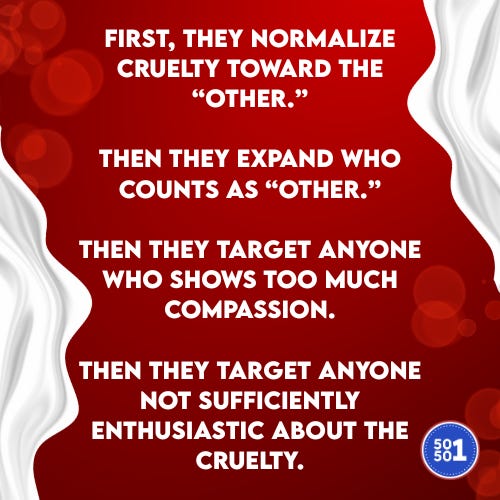 Red 50501 graphic with white flowing borders and text explaining an authoritarian pattern: ‘First, they normalize cruelty toward the “other.” Then they expand who counts as “other.” Then they target anyone who shows too much compassion. Then they target anyone not sufficiently enthusiastic about the cruelty.’ 50501 logo in the bottom right corner. Red 50501 graphic with white flowing borders and text explaining an authoritarian pattern: ‘First, they normalize cruelty toward the “other.” Then they expand who counts as “other.” Then they target anyone who shows too much compassion. Then they target anyone not sufficiently enthusiastic about the cruelty.’ 50501 logo in the bottom right corner.