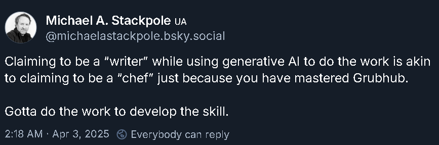 Skeet from BattleTech author Michael Stackpole. He writes: 'Claiming to be a writer while using generative AI to do the work is akin to claiming to be a "chef" just because you have mastered GrubHub. Gotta do the work to develop the skill.'