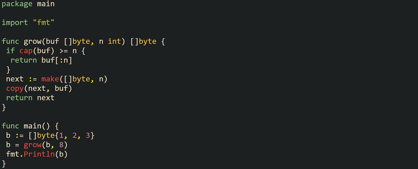 package main  import "fmt"  func grow(buf []byte, n int) []byte {  if cap(buf) >= n {   return buf[:n]  }  next := make([]byte, n)  copy(next, buf)  return next }  func main() {  b := []byte{1, 2, 3}  b = grow(b, 8)  fmt.Println(b) }