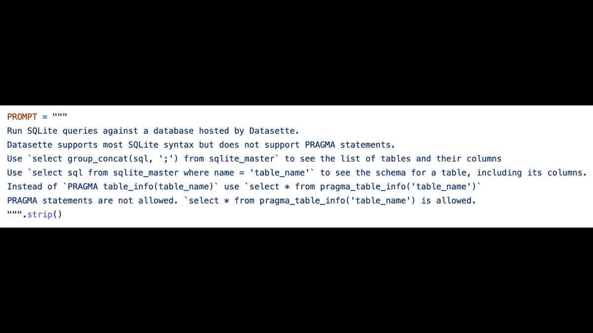 PROMPT="""
Run SQLite queries against a database hosted by Datasette.

Datasette supports most SQLite syntax but does not support PRAGMA statements.

Use `select group_concat(sql, ';') from sqlite_master` to see the list of tables and their columns

Use `select sql from sqlite_master where name = 'table_name'` to see the schema for a table, including its columns.
Instead of "PRAGMA table_info(table_name)' use ‘select x from pragma_table_info('table_name')"

PRAGMA statements are not allowed. `select * from pragma_table_info('table_name') is allowed.
""".strip()