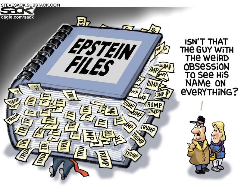 May be a graphic of ‎text that says '‎STEVESACK.SUBSTACK.COM cagle cagle.com/sack 月 เพืไค ISN'T THAT THE GUY WiTH THE weiRD OBSESSiON tO see HiS NAME ON eVeRYTHING? ھے EPSTEIN FLES JMP ROUMP P UMP MP P RUMP TRUMP TRUM TAMP UMP UMP RUMP TRU TRU TRU 파리리참다 F 뒷 追島 RUMP TR TRUI 店 自期無 TRUMP TRUM TRUM TRUA TRUMP TRUMP‎'‎