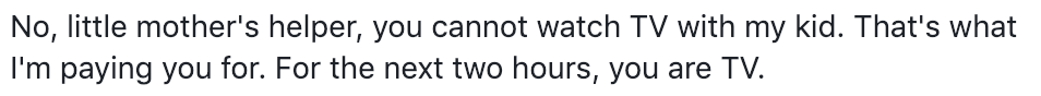 No, little mother's helper, you cannot watch TV with my kid. That's what I'm paying you for. For the next two hours, you are TV. No, little mother's helper, you cannot watch TV with my kid. That's what I'm paying you for. For the next two hours, you are TV.